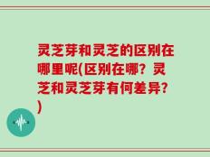 灵芝芽和灵芝的区别在哪里呢(区别在哪？灵芝和灵芝芽有何差异？)