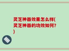 灵芝神器效果怎么样(灵芝神器的功效如何？)