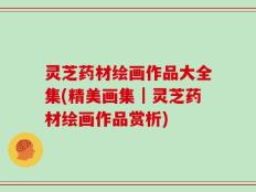灵芝药材绘画作品大全集(精美画集｜灵芝药材绘画作品赏析)