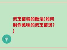 灵芝菌锅的做法(如何制作美味的灵芝菌煲？)
