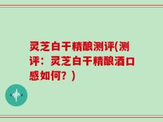 灵芝白干精酿测评(测评：灵芝白干精酿酒口感如何？)
