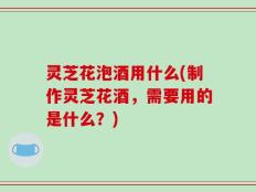 灵芝花泡酒用什么(制作灵芝花酒，需要用的是什么？)
