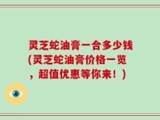 灵芝蛇油膏一合多少钱(灵芝蛇油膏价格一览，超值优惠等你来！)
