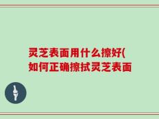 灵芝表面用什么擦好(如何正确擦拭灵芝表面