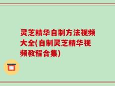 灵芝精华自制方法视频大全(自制灵芝精华视频教程合集)