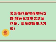 灵芝菊花茶推荐喝吗女性(推荐女性喝灵芝菊花茶，享受健康生活方式)