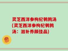 灵芝西洋参枸杞鹌鹑汤(灵芝西洋参枸杞鹌鹑汤：滋补养颜佳品)