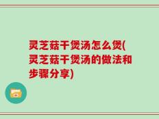灵芝菇干煲汤怎么煲(灵芝菇干煲汤的做法和步骤分享)