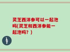 灵芝西洋参可以一起泡吗(灵芝和西洋参能一起泡吗？)