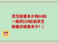 灵芝胶囊多少钱60粒一瓶药(60粒装灵芝胶囊价格是多少？)