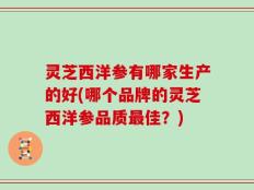 灵芝西洋参有哪家生产的好(哪个品牌的灵芝西洋参品质最佳？)