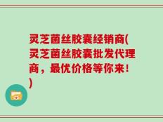 灵芝菌丝胶囊经销商(灵芝菌丝胶囊批发代理商，最优价格等你来！)