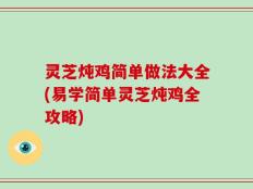 灵芝炖鸡简单做法大全(易学简单灵芝炖鸡全攻略)