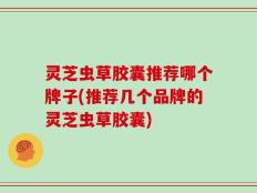 灵芝虫草胶囊推荐哪个牌子(推荐几个品牌的灵芝虫草胶囊)