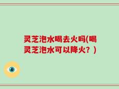 灵芝泡水喝去火吗(喝灵芝泡水可以降火？)