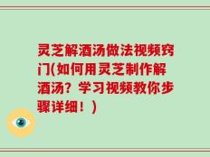 灵芝解酒汤做法视频窍门(如何用灵芝制作解酒汤？学习视频教你步骤详细！)