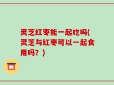 灵芝红枣能一起吃吗(灵芝与红枣可以一起食用吗？)