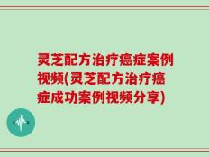 灵芝配方治疗癌症案例视频(灵芝配方治疗癌症成功案例视频分享)