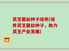 灵芝菌丝种子培养(培养灵芝菌丝种子，助力灵芝产业发展)