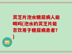 灵芝片泡水糖尿病人能喝吗(泡水的灵芝片能否饮用于糖尿病患者？)