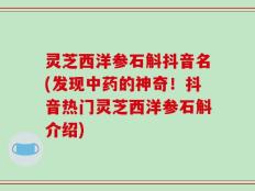 灵芝西洋参石斛抖音名(发现中药的神奇！抖音热门灵芝西洋参石斛介绍)