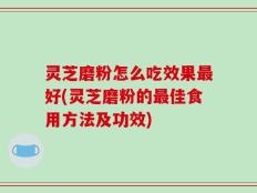灵芝磨粉怎么吃效果最好(灵芝磨粉的最佳食用方法及功效)