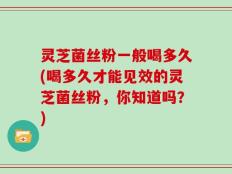 灵芝菌丝粉一般喝多久(喝多久才能见效的灵芝菌丝粉，你知道吗？)