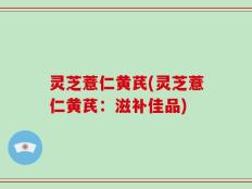 灵芝薏仁黄芪(灵芝薏仁黄芪：滋补佳品)