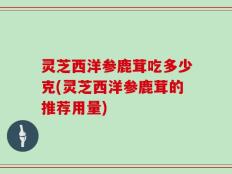 灵芝西洋参鹿茸吃多少克(灵芝西洋参鹿茸的推荐用量)