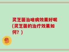 灵芝菌治啥病效果好呢(灵芝菌的治疗效果如何？)
