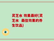 灵芝水 效果最好(灵芝水  最佳效果的养生饮品)