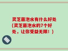 灵芝菌泡水有什么好处(灵芝菌泡水的7个好处，让你受益无限！)