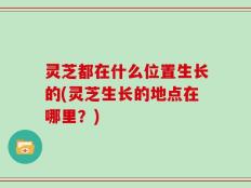 灵芝都在什么位置生长的(灵芝生长的地点在哪里？)
