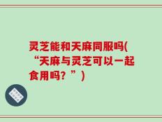 灵芝能和天麻同服吗(“天麻与灵芝可以一起食用吗？”)