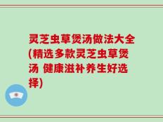 灵芝虫草煲汤做法大全(精选多款灵芝虫草煲汤 健康滋补养生好选择)