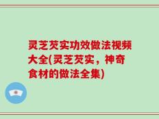 灵芝芡实功效做法视频大全(灵芝芡实，神奇食材的做法全集)