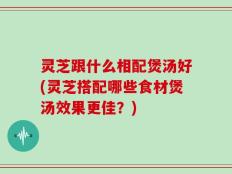 灵芝跟什么相配煲汤好(灵芝搭配哪些食材煲汤效果更佳？)