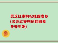 灵芝红枣枸杞桂圆麦冬(灵芝红枣枸杞桂圆麦冬养生粥)
