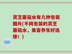 灵芝菌菇水有几种包装图片(不同包装的灵芝菌菇水，美容养生好选择！)