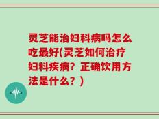灵芝能治妇科病吗怎么吃最好(灵芝如何治疗妇科疾病？正确饮用方法是什么？)