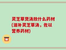 灵芝草煲汤放什么药材(滋补灵芝草汤，佐以营养药材)