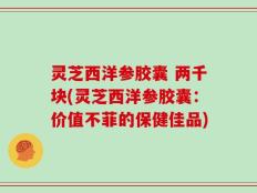 灵芝西洋参胶囊 两千块(灵芝西洋参胶囊：价值不菲的保健佳品)