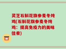 灵芝石斛花旗参麦冬炖鸡(石斛花旗参麦冬炖鸡：提高免疫力的美味佳肴)