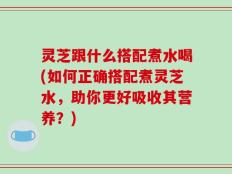 灵芝跟什么搭配煮水喝(如何正确搭配煮灵芝水，助你更好吸收其营养？)