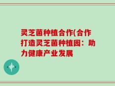 灵芝菌种植合作(合作打造灵芝菌种植园：助力健康产业发展