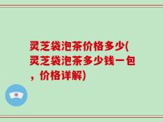 灵芝袋泡茶价格多少(灵芝袋泡茶多少钱一包，价格详解)