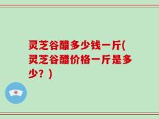 灵芝谷醋多少钱一斤(灵芝谷醋价格一斤是多少？)