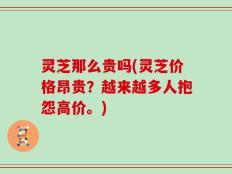灵芝那么贵吗(灵芝价格昂贵？越来越多人抱怨高价。)