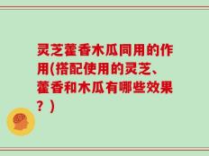 灵芝藿香木瓜同用的作用(搭配使用的灵芝、藿香和木瓜有哪些效果？)