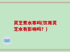 灵芝煮水寒吗(饮用灵芝水有影响吗？)